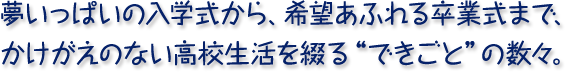 夢いっぱいの入学式から、希望あふれる卒業式まで、かけがえのない高校生活を綴る“できごと”の数々。