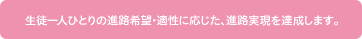 生徒一人一人の進路希望・適性に応じた、進路実現を充実させていきます。